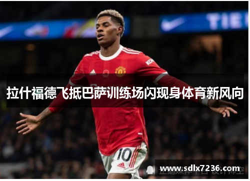拉什福德飞抵巴萨训练场闪现身体育新风向