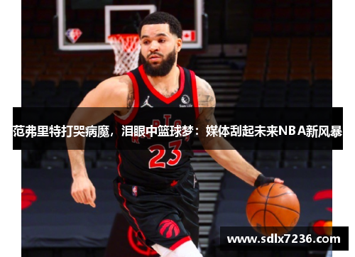 范弗里特打哭病魔，泪眼中篮球梦：媒体刮起未来NBA新风暴